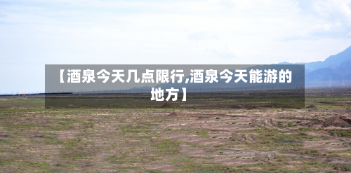 【酒泉今天几点限行,酒泉今天能游的地方】-第3张图片
