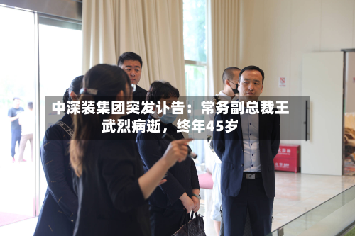 中深装集团突发讣告:常务副总裁王武烈病逝,终年45岁