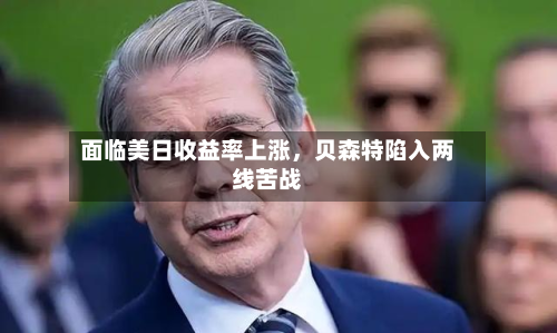 面临美日收益率上涨，贝森特陷入两线苦战-第2张图片