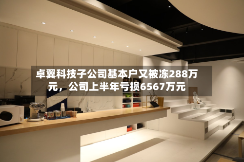 卓翼科技子公司基本户又被冻288万元	，公司上半年亏损6567万元-第2张图片