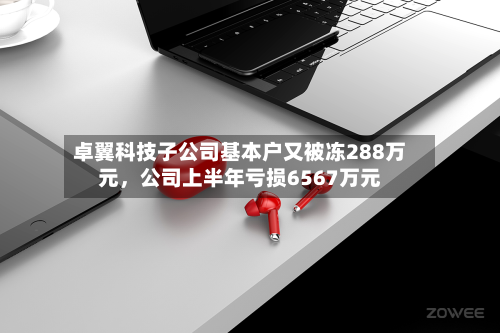 卓翼科技子公司基本户又被冻288万元	，公司上半年亏损6567万元-第1张图片