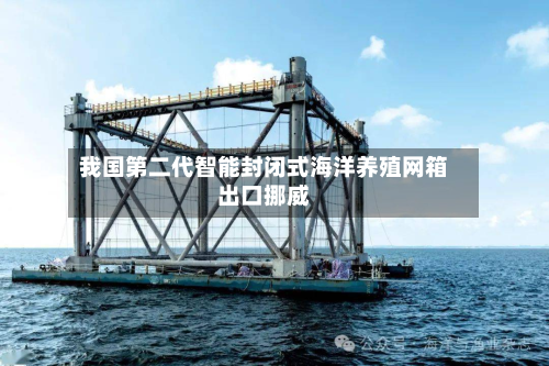 我国第二代智能封闭式海洋养殖网箱出口挪威-第2张图片