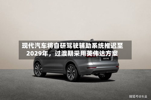 现代汽车将自研驾驶辅助系统推迟至2029年，过渡期采用英伟达方案-第2张图片