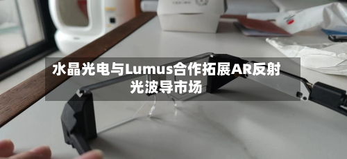 水晶光电与Lumus合作拓展AR反射光波导市场-第3张图片