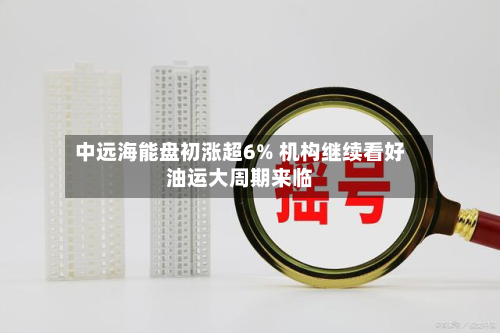 中远海能盘初涨超6% 机构继续看好油运大周期来临-第3张图片