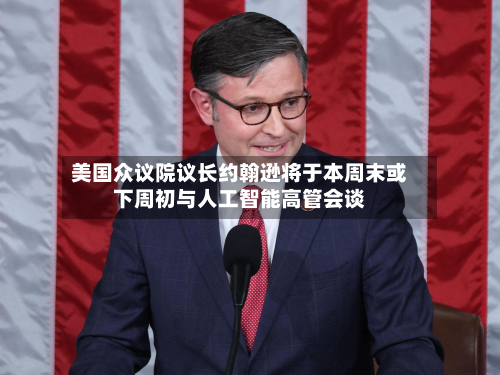 美国众议院议长约翰逊将于本周末或下周初与人工智能高管会谈