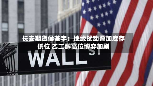 长安期货侯荃宇:地缘扰动叠加库存低位 乙二醇高位博弈加剧-第1张图片