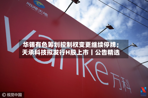 华锡有色筹划控制权变更继续停牌；天承科技拟发行H股上市丨公告精选
