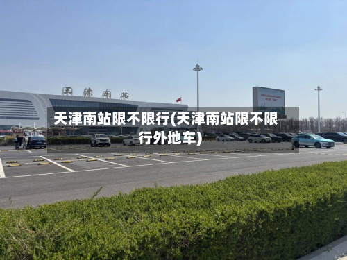 天津南站限不限行(天津南站限不限行外地车)-第2张图片