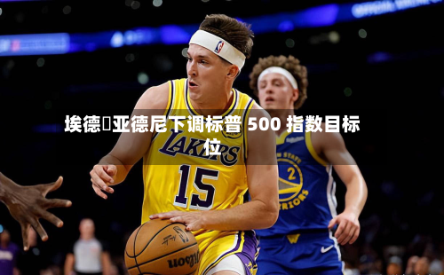 埃德・亚德尼下调标普 500 指数目标位-第3张图片