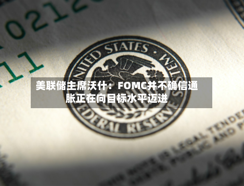美联储主席沃什:FOMC并不确信通胀正在向目标水平迈进