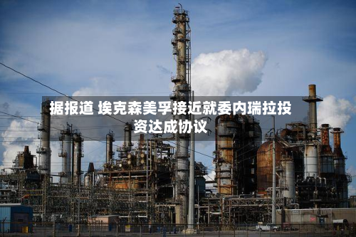 据报道 埃克森美孚接近就委内瑞拉投资达成协议