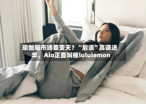 瑜伽服市场要变天？“后浪”高调进华	，Alo正面叫板lululemon-第2张图片