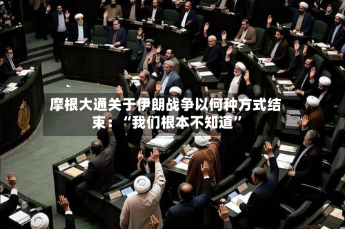 摩根大通关于伊朗战争以何种方式结束：“我们根本不知道”