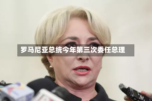 罗马尼亚总统今年第三次委任总理