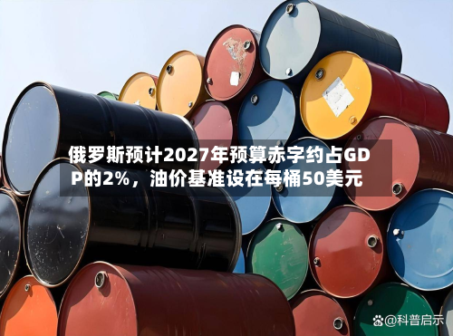 俄罗斯预计2027年预算赤字约占GDP的2%,油价基准设在每桶50美元