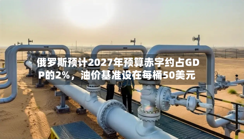 俄罗斯预计2027年预算赤字约占GDP的2%	，油价基准设在每桶50美元-第2张图片