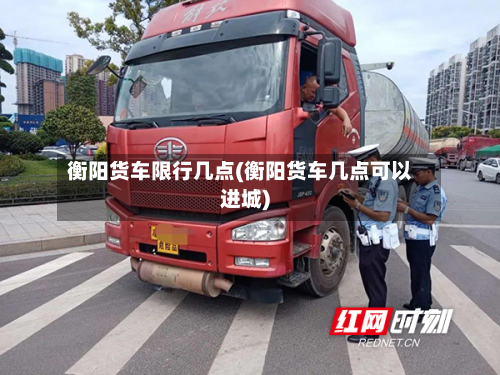 衡阳货车限行几点(衡阳货车几点可以进城)