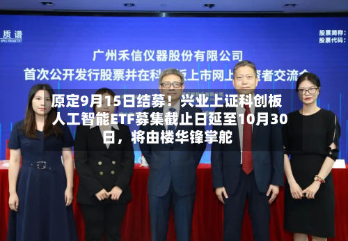 原定9月15日结募！兴业上证科创板人工智能ETF募集截止日延至10月30日，将由楼华锋掌舵