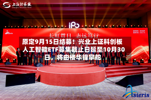 原定9月15日结募！兴业上证科创板人工智能ETF募集截止日延至10月30日	，将由楼华锋掌舵-第2张图片