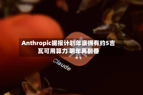 Anthropic据报计划年底拥有约5吉瓦可用算力 明年再翻番-第1张图片