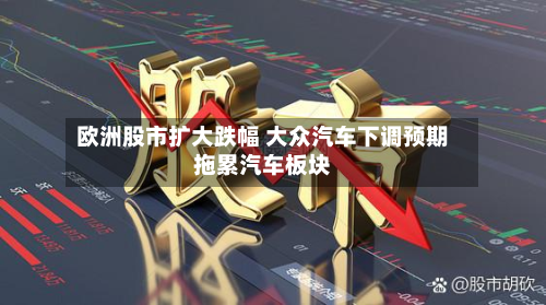 欧洲股市扩大跌幅 大众汽车下调预期拖累汽车板块-第3张图片