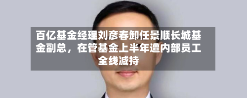 百亿基金经理刘彦春卸任景顺长城基金副总，在管基金上半年遭内部员工全线减持