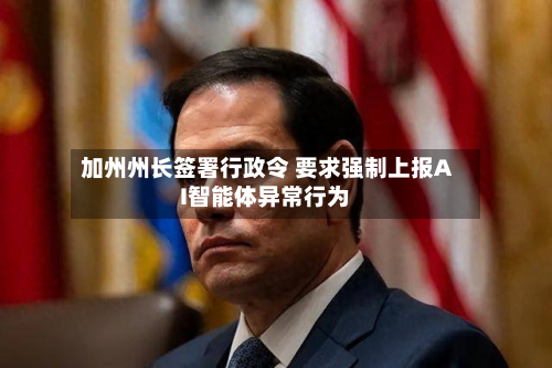 加州州长签署行政令 要求强制上报AI智能体异常行为-第3张图片