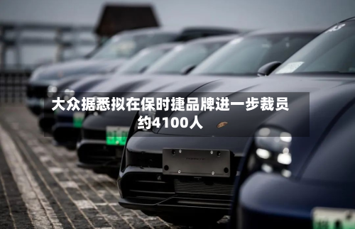 大众据悉拟在保时捷品牌进一步裁员约4100人