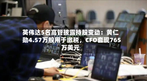 英伟达5名高管披露持股变动：黄仁勋4.57万股用于缴税	，CFO套现765万美元-第3张图片