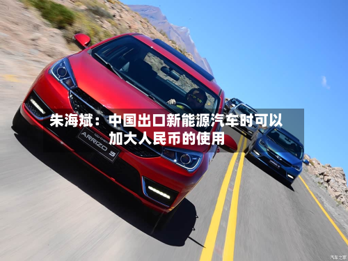 朱海斌:中国出口新能源汽车时可以加大人民币的使用-第2张图片