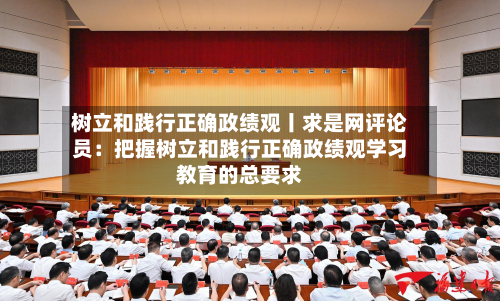 树立和践行正确政绩观丨求是网评论员:把握树立和践行正确政绩观学习教育的总要求