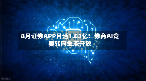 8月证券APP月活1.83亿！券商AI竞赛转向生态开放