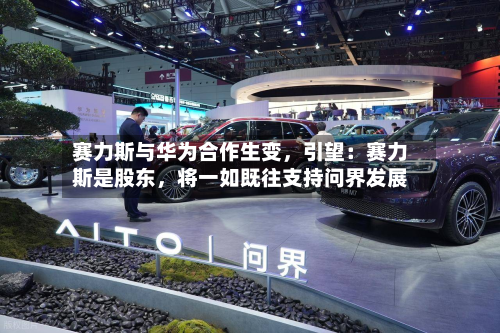 赛力斯与华为合作生变，引望：赛力斯是股东，将一如既往支持问界发展