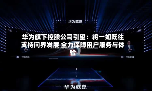 华为旗下控股公司引望：将一如既往支持问界发展 全力保障用户服务与体验