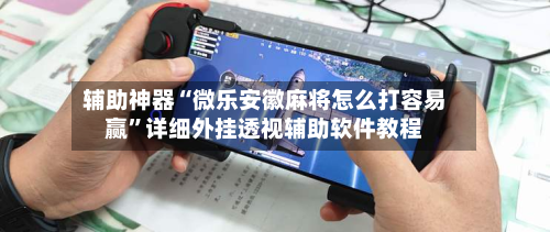 辅助神器“微乐安徽麻将怎么打容易赢”详细外挂透视辅助软件教程