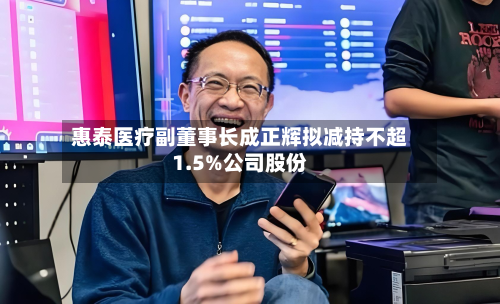 惠泰医疗副董事长成正辉拟减持不超1.5%公司股份-第1张图片