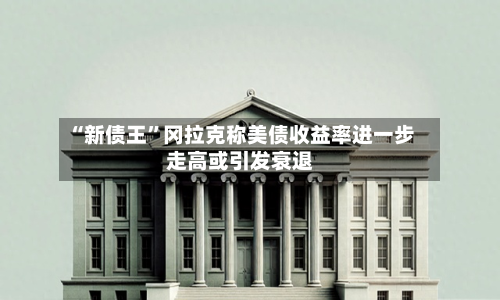 “新债王”冈拉克称美债收益率进一步走高或引发衰退