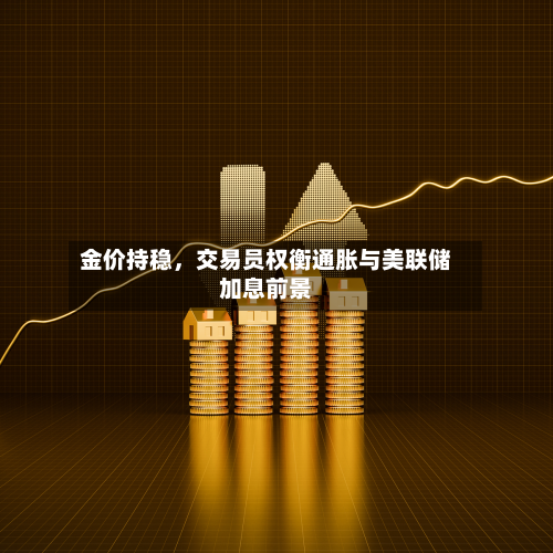 金价持稳,交易员权衡通胀与美联储加息前景