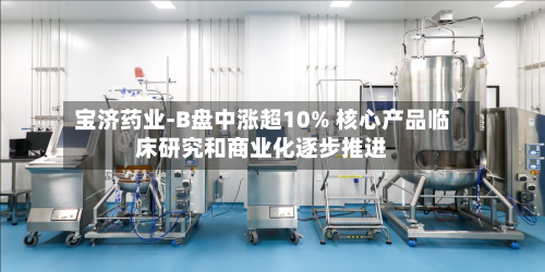 宝济药业-B盘中涨超10% 核心产品临床研究和商业化逐步推进-第3张图片