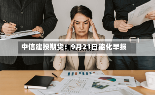 中信建投期货:9月21日能化早报-第1张图片