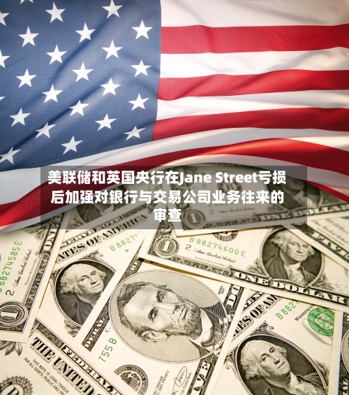 美联储和英国央行在Jane Street亏损后加强对银行与交易公司业务往来的审查