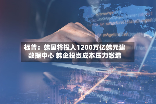 标普：韩国将投入1200万亿韩元建数据中心 韩企投资成本压力激增-第1张图片