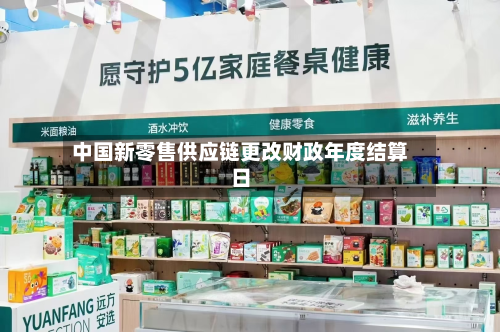 中国新零售供应链更改财政年度结算日-第1张图片