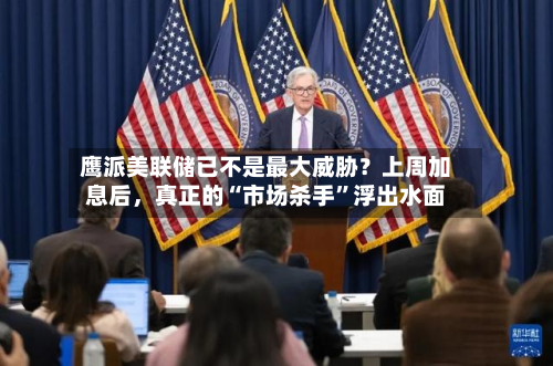 鹰派美联储已不是最大威胁？上周加息后	，真正的“市场杀手	”浮出水面-第1张图片