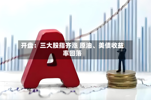 开盘：三大股指齐涨 原油、美债收益率回落-第2张图片