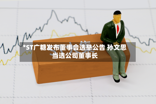 *ST广糖发布董事会选举公告 孙文思当选公司董事长-第1张图片