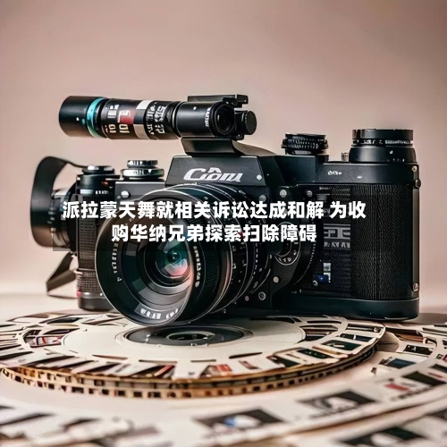 派拉蒙天舞就相关诉讼达成和解 为收购华纳兄弟探索扫除障碍-第1张图片