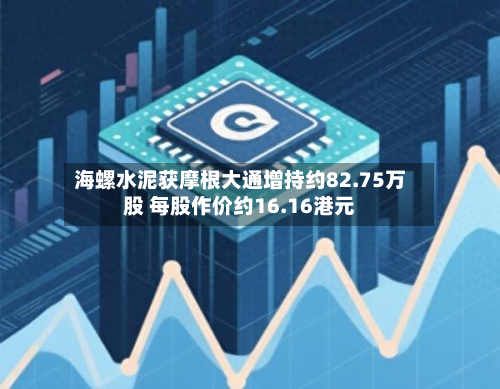海螺水泥获摩根大通增持约82.75万股 每股作价约16.16港元-第1张图片