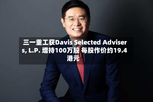 三一重工获Davis Selected Advisers, L.P. 增持100万股 每股作价约19.4港元-第2张图片